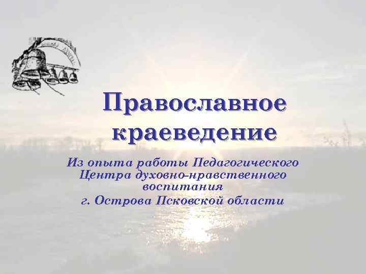 Православное краеведение Из опыта работы Педагогического Центра духовно-нравственного воспитания г. Острова Псковской области 