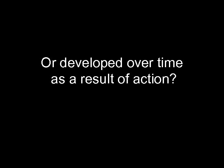 Or developed over time as a result of action? 