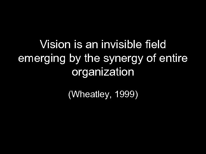 Vision is an invisible field emerging by the synergy of entire organization (Wheatley, 1999)