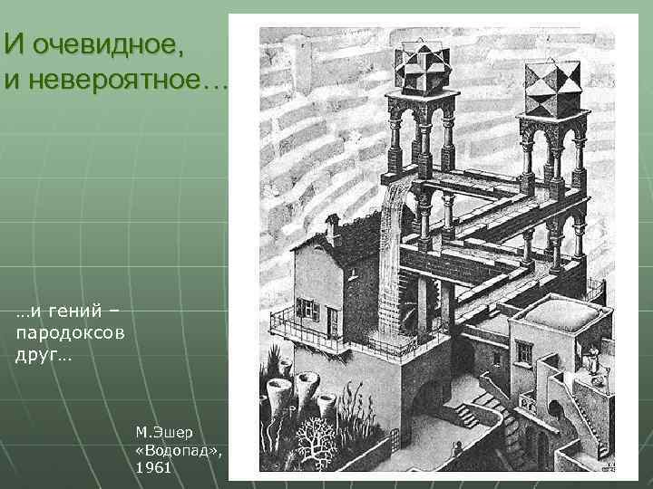 И очевидное, и невероятное… …и гений – пародоксов друг… М. Эшер «Водопад» , 1961