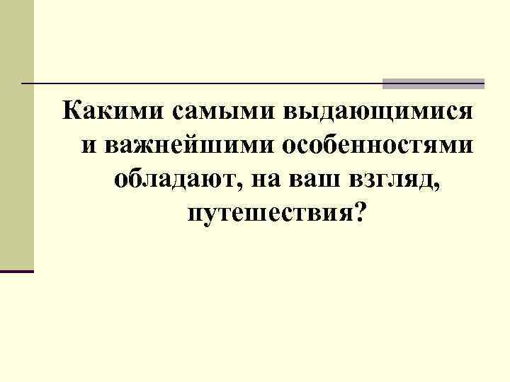 Какими самыми выдающимися и важнейшими особенностями обладают, на ваш взгляд, путешествия? 