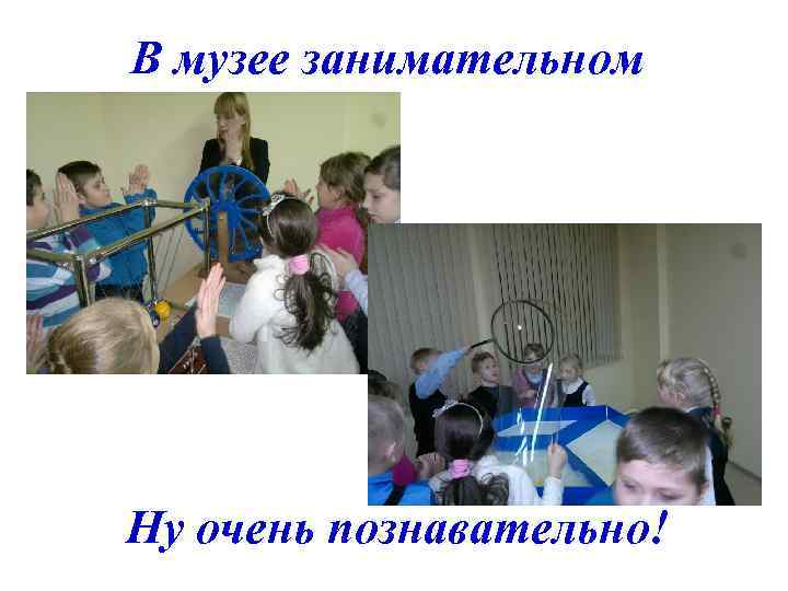 В музее занимательном Ну очень познавательно! 