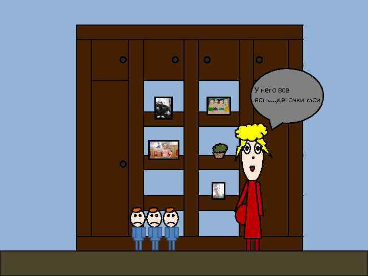 У него все есть…. деточки мои 