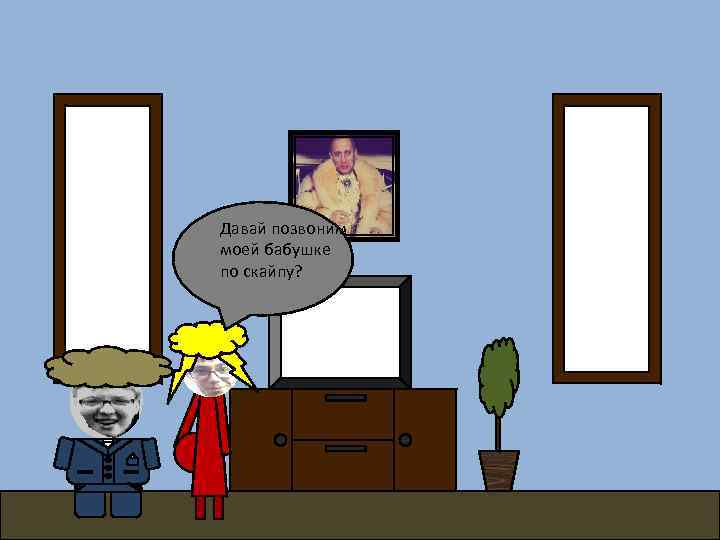 Давай позвоним моей бабушке по скайпу? 