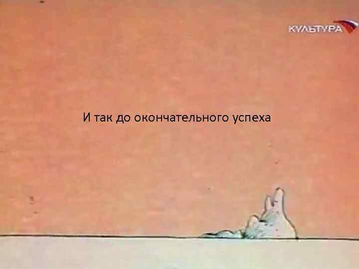 И так до окончательного успеха 