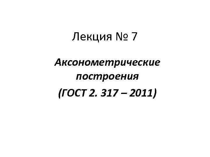 Лекция № 7 Аксонометрические построения (ГОСТ 2. 317 – 2011) 