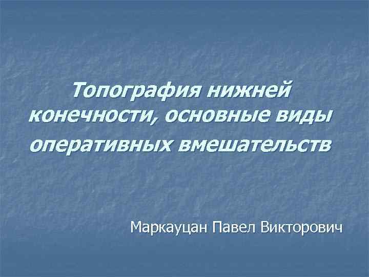 Топография нижней конечности, основные виды оперативных вмешательств Маркауцан Павел Викторович 