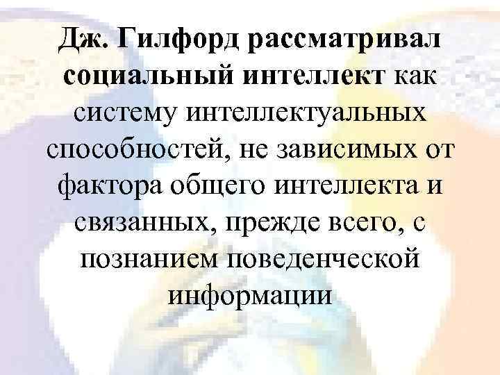 Дж. Гилфорд рассматривал социальный интеллект как систему интеллектуальных способностей, не зависимых от фактора общего