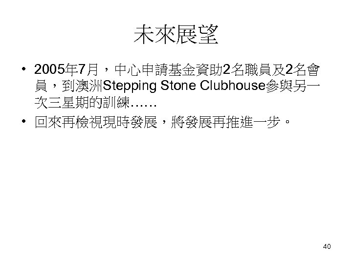 未來展望 • 2005年 7月，中心申請基金資助 2名職員及2名會 員，到澳洲Stepping Stone Clubhouse參與另一 次三星期的訓練…… • 回來再檢視現時發展，將發展再推進一步。 40 