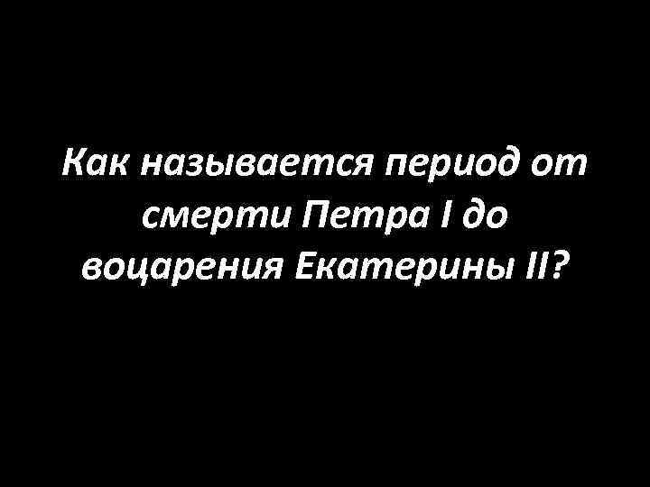 Как называется период от смерти Петра I до воцарения Екатерины II? 