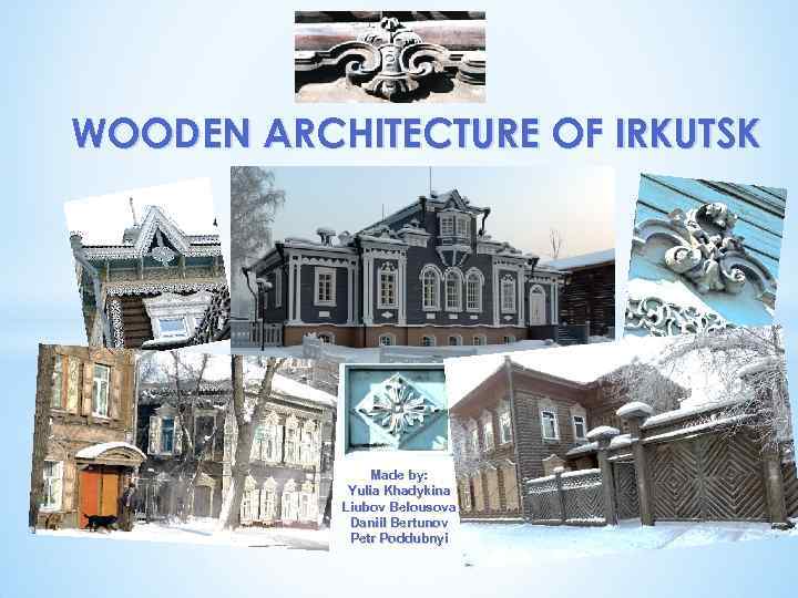 WOODEN ARCHITECTURE OF IRKUTSK Made by: Yulia Khadykina Liubov Belousova Daniil Bertunov Petr Poddubnyi
