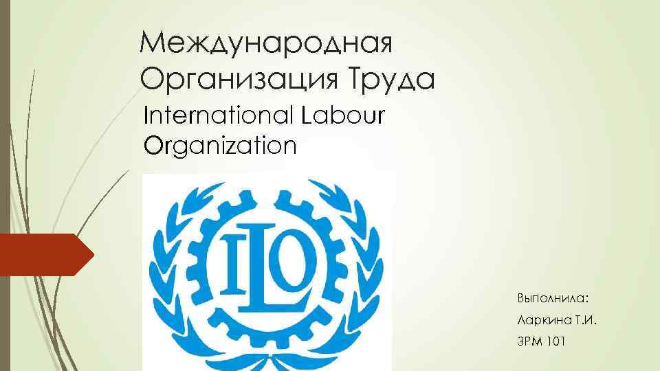 Международная Организация Труда International Labour Organization Выполнила: Ларкина Т. И. ЗРМ 101 