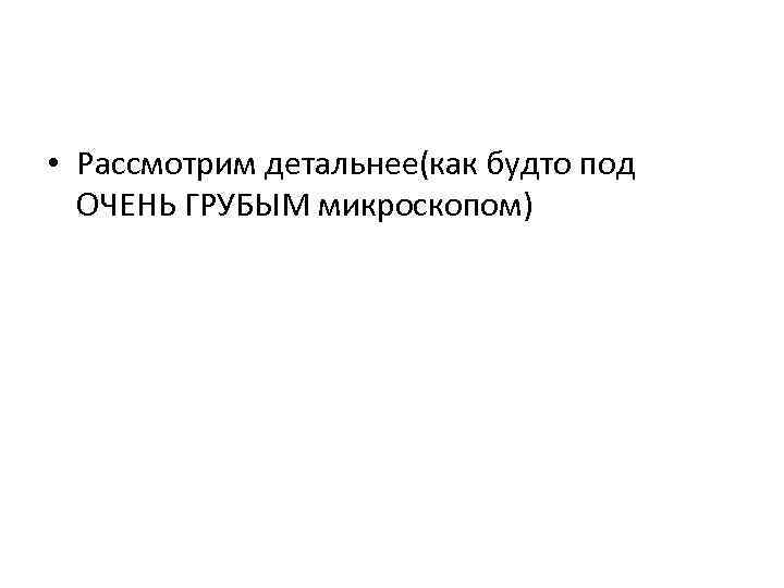  • Рассмотрим детальнее(как будто под ОЧЕНЬ ГРУБЫМ микроскопом) 