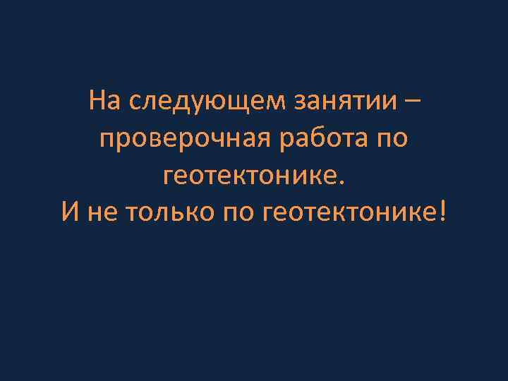 На следующем занятии – проверочная работа по геотектонике. И не только по геотектонике! 