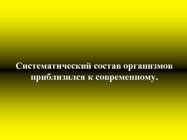 Систематический состав организмов приблизился к современному. 