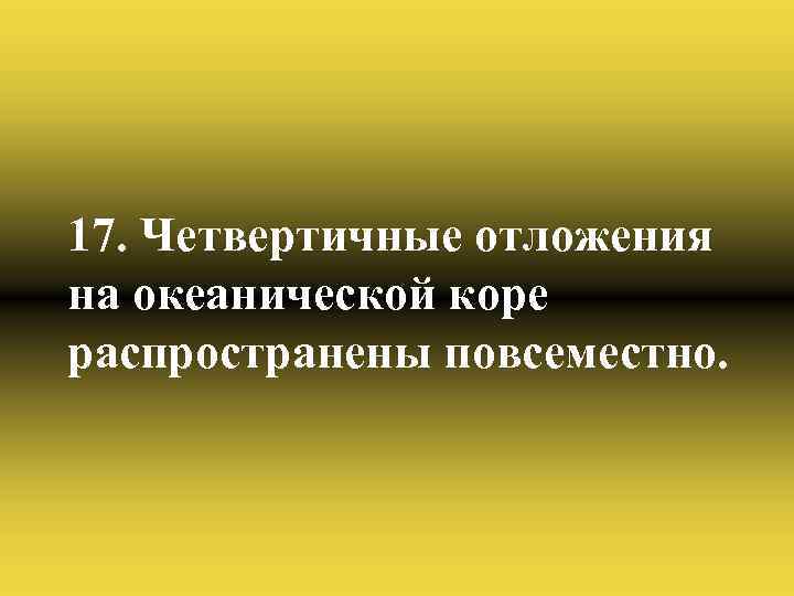 17. Четвертичные отложения на океанической коре распространены повсеместно. 