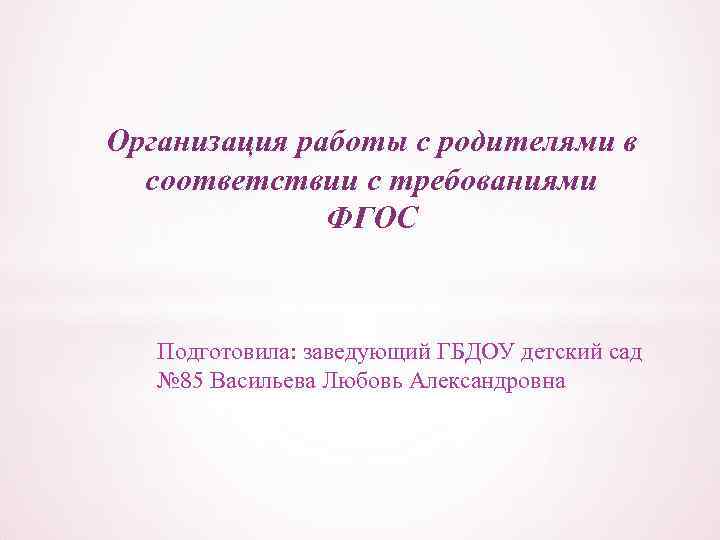 Организация работы с родителями в соответствии с требованиями ФГОС Подготовила: заведующий ГБДОУ детский сад