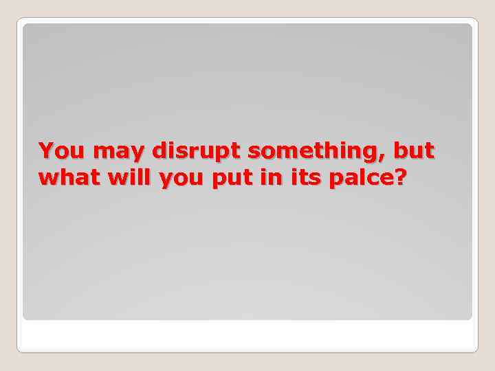 You may disrupt something, but what will you put in its palce? 