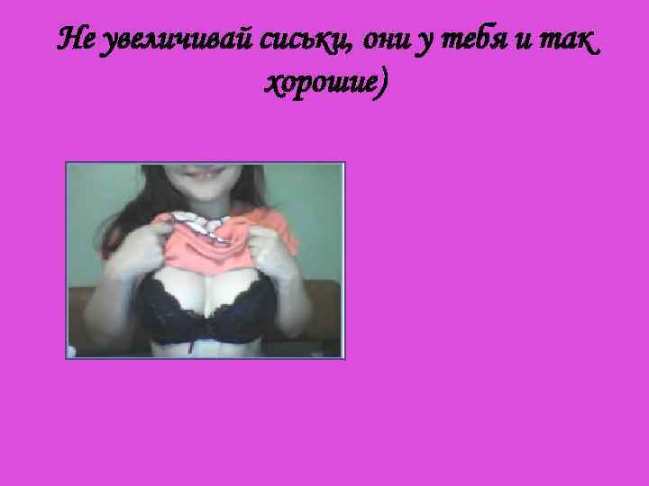 Не увеличивай сиськи, они у тебя и так хорошие) 