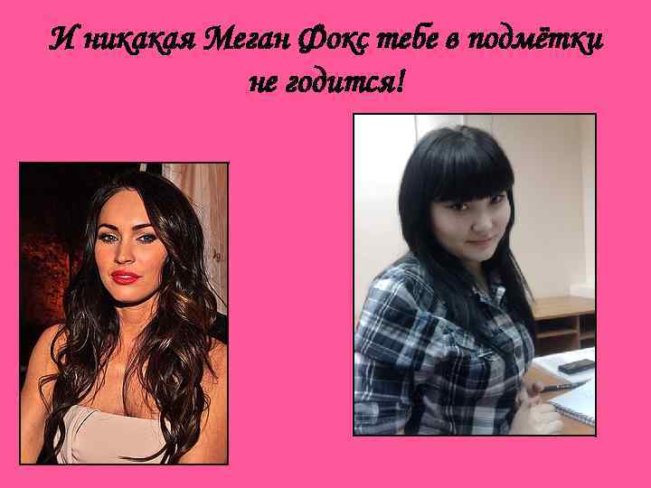 И никакая Меган Фокс тебе в подмётки не годится! 