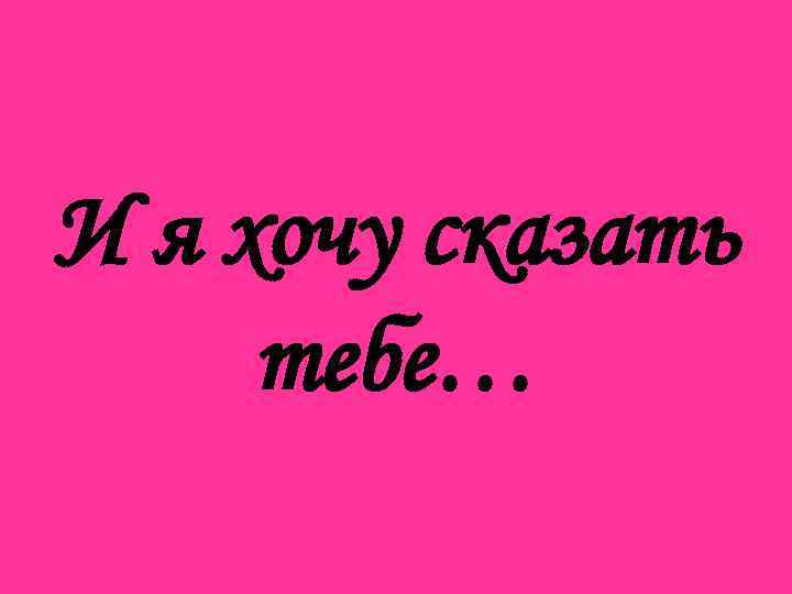 И я хочу сказать тебе… 