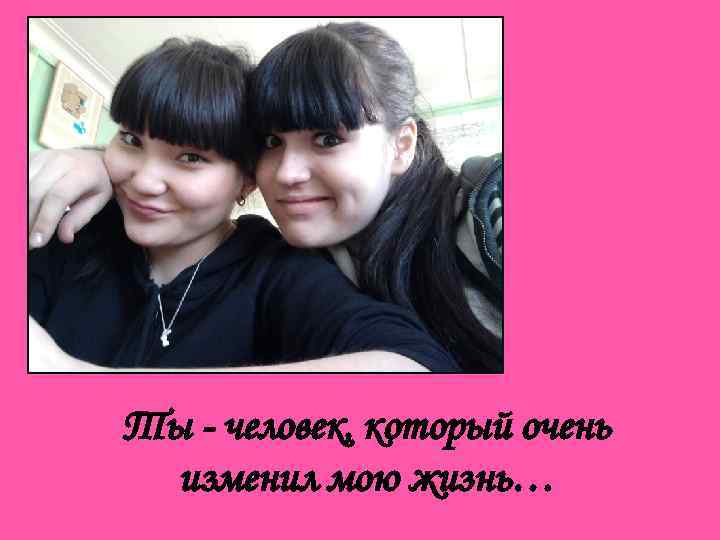 Ты - человек, который очень изменил мою жизнь… 