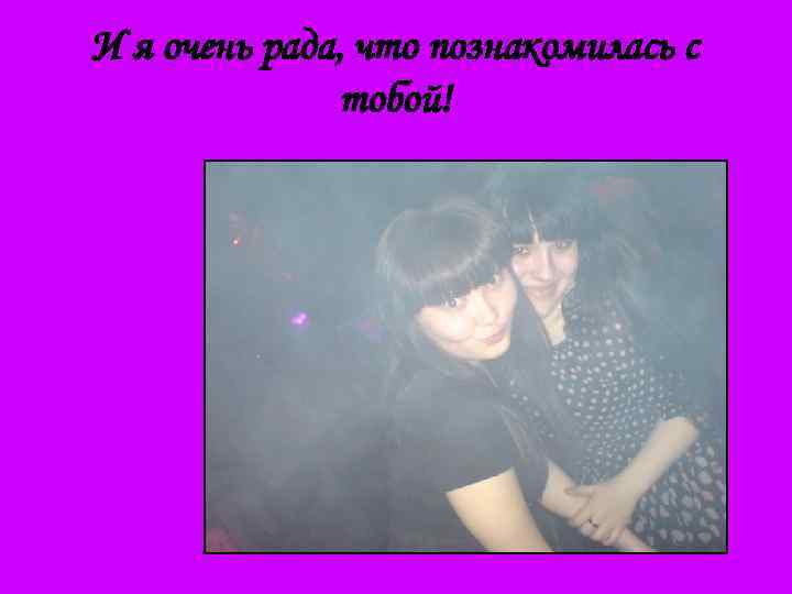 И я очень рада, что познакомилась с тобой! 