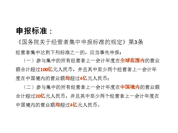 申报标准： 《国务院关于经营者集中申报标准的规定》第 3条 经营者集中达到下列标准之一的，应当事先申报： （一）参与集中的所有经营者上一会计年度在全球范围内的营业 额合计超过100亿元人民币，并且其中至少两个经营者上一会计年 度在中国境内的营业额均超过4亿元人民币； （二）参与集中的所有经营者上一会计年度在中国境内的营业额 合计超过20亿元人民币，并且其中至少两个经营者上一会计年度在 中国境内的营业额均超过4亿元人民币。 