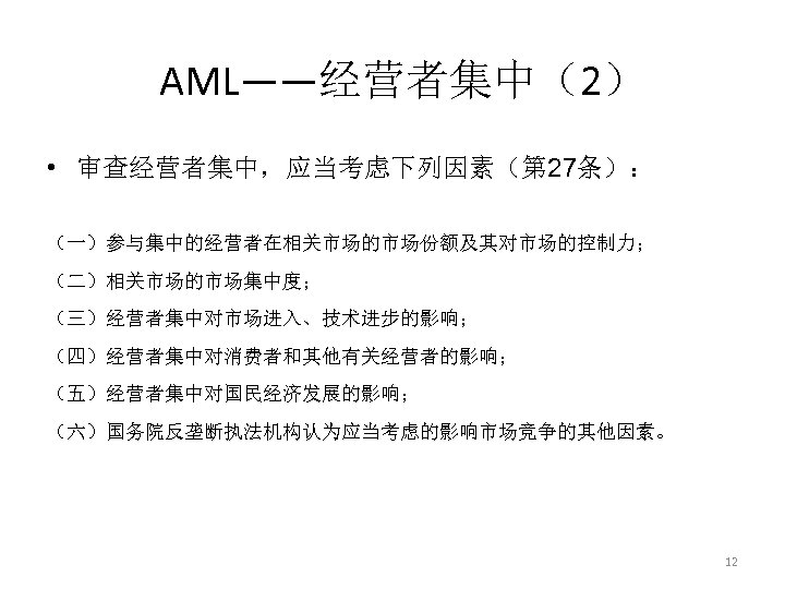 AML——经营者集中（2） • 审查经营者集中，应当考虑下列因素（第 27条）： （一）参与集中的经营者在相关市场的市场份额及其对市场的控制力； （二）相关市场的市场集中度； （三）经营者集中对市场进入、技术进步的影响； （四）经营者集中对消费者和其他有关经营者的影响； （五）经营者集中对国民经济发展的影响； （六）国务院反垄断执法机构认为应当考虑的影响市场竞争的其他因素。 12 