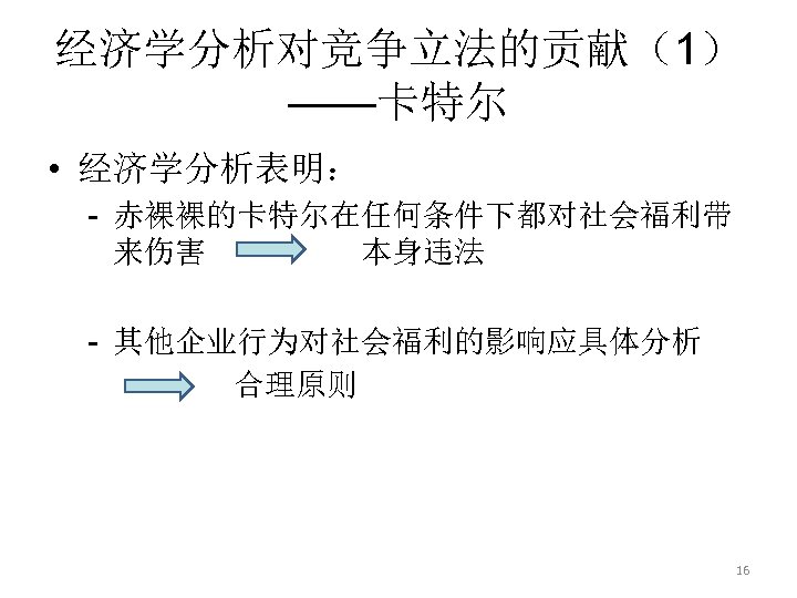 经济学分析对竞争立法的贡献（1） ——卡特尔 • 经济学分析表明： - 赤裸裸的卡特尔在任何条件下都对社会福利带 来伤害 本身违法 - 其他企业行为对社会福利的影响应具体分析 合理原则 16 