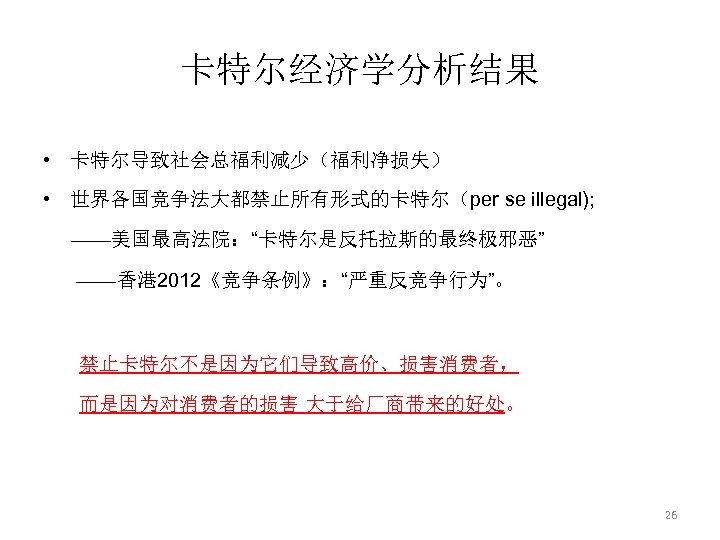 卡特尔经济学分析结果 • 卡特尔导致社会总福利减少（福利净损失） • 世界各国竞争法大都禁止所有形式的卡特尔（per se illegal); ——美国最高法院：“卡特尔是反托拉斯的最终极邪恶” ——香港 2012《竞争条例》：“严重反竞争行为”。 禁止卡特尔不是因为它们导致高价、损害消费者， 而是因为对消费者的损害 大于给厂商带来的好处。 26