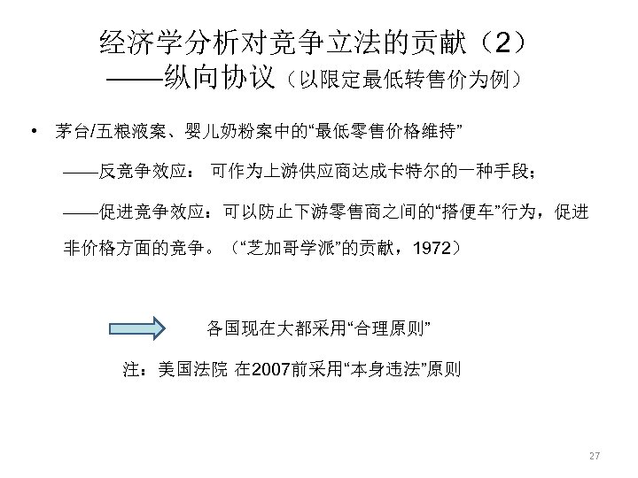 经济学分析对竞争立法的贡献（2） ——纵向协议（以限定最低转售价为例） • 茅台/五粮液案、婴儿奶粉案中的“最低零售价格维持” ——反竞争效应： 可作为上游供应商达成卡特尔的一种手段； ——促进竞争效应：可以防止下游零售商之间的“搭便车”行为，促进 非价格方面的竞争。（“芝加哥学派”的贡献，1972） 各国现在大都采用“合理原则” 注：美国法院 在 2007前采用“本身违法”原则 27 