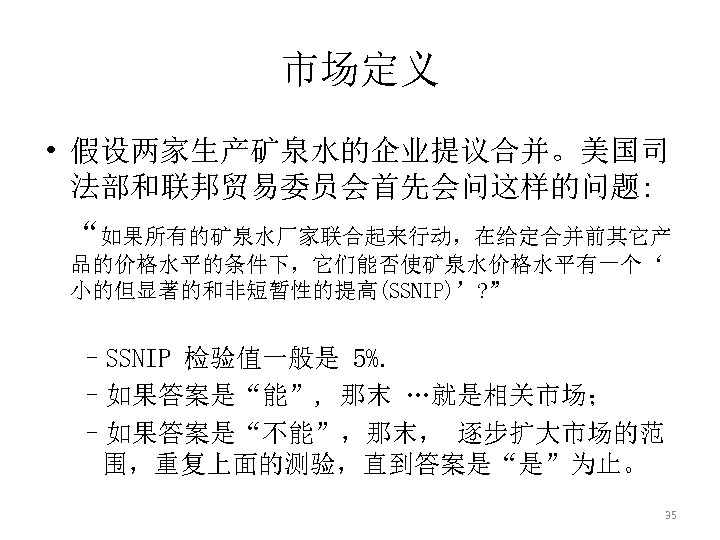 市场定义 • 假设两家生产矿泉水的企业提议合并。美国司 法部和联邦贸易委员会首先会问这样的问题: “如果所有的矿泉水厂家联合起来行动，在给定合并前其它产 品的价格水平的条件下，它们能否使矿泉水价格水平有一个‘ 小的但显著的和非短暂性的提高(SSNIP)’? ” –SSNIP 检验值一般是 5%. –如果答案是“能”, 那末 …就是相关市场；