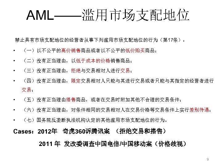 AML——滥用市场支配地位 禁止具有市场支配地位的经营者从事下列滥用市场支配地位的行为（第 17条）： • （一）以不公平的高价销售商品或者以不公平的低价购买商品； • （二）没有正当理由，以低于成本的价格销售商品； • （三）没有正当理由，拒绝与交易相对人进行交易； • （四）没有正当理由，限定交易相对人只能与其进行交易或者只能与其指定的经营者进行 交易； • （五）没有正当理由搭售商品，或者在交易时附加其他不合理的交易条件；