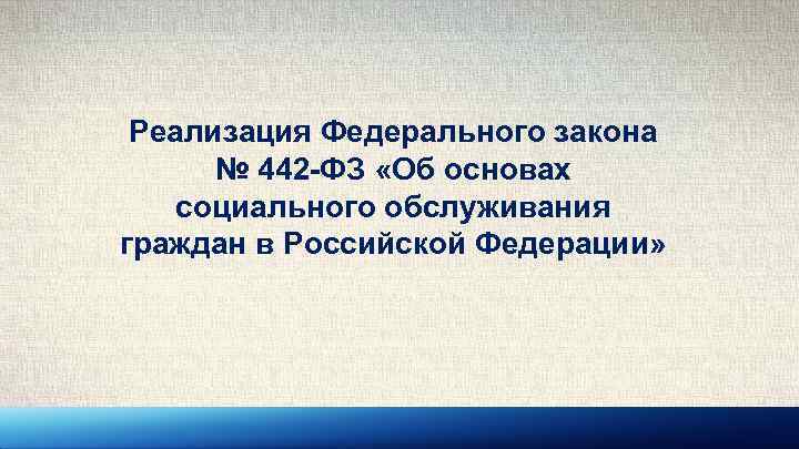 Реализация Федерального закона № 442 -ФЗ «Об основах социального обслуживания граждан в Российской Федерации»
