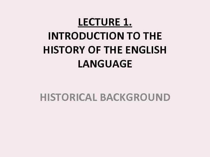 LECTURE 1. INTRODUCTION TO THE HISTORY OF THE ENGLISH LANGUAGE HISTORICAL BACKGROUND 