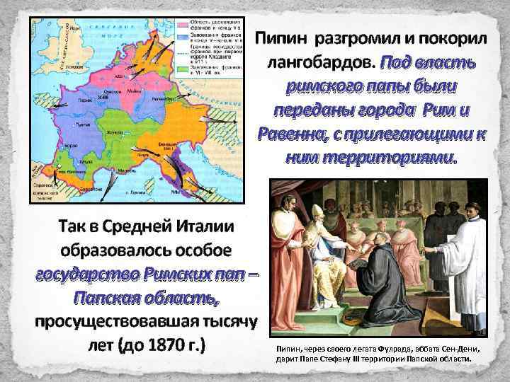 Пипин разгромил и покорил лангобардов. Под власть римского папы были переданы города Рим и