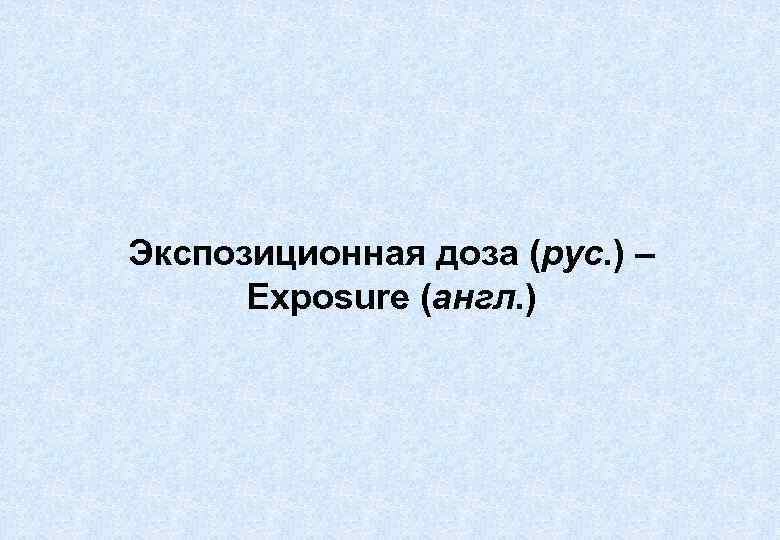 Экспозиционная доза (рус. ) – Exposure (англ. ) 