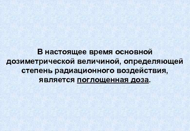 В настоящее время основной дозиметрической величиной, определяющей степень радиационного воздействия, является поглощенная доза. 