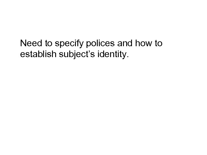 Need to specify polices and how to establish subject’s identity. 