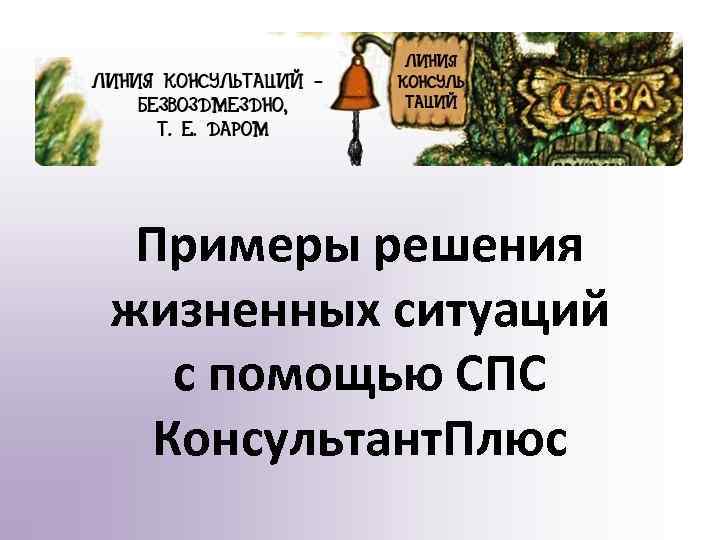 Примеры решения жизненных ситуаций с помощью СПС Консультант. Плюс 