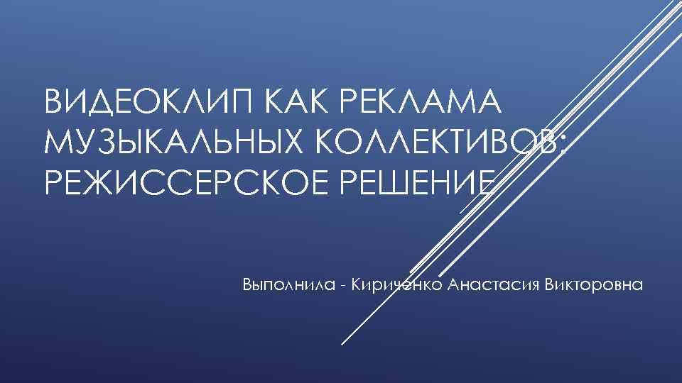 ВИДЕОКЛИП КАК РЕКЛАМА МУЗЫКАЛЬНЫХ КОЛЛЕКТИВОВ: РЕЖИССЕРСКОЕ РЕШЕНИЕ Выполнила - Кириченко Анастасия Викторовна 