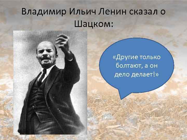 Владимир Ильич Ленин сказал о Шацком: «Другие только болтают, а он дело делает!» 