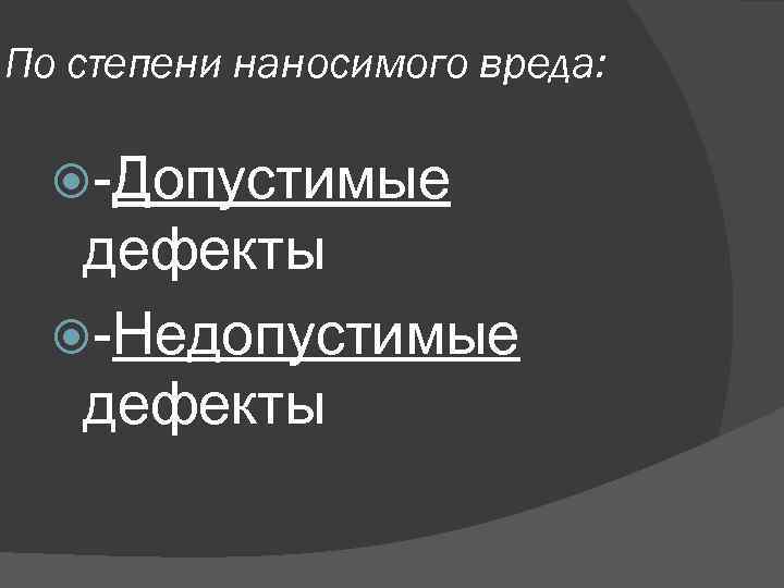 По степени наносимого вреда: -Допустимые дефекты -Недопустимые дефекты 