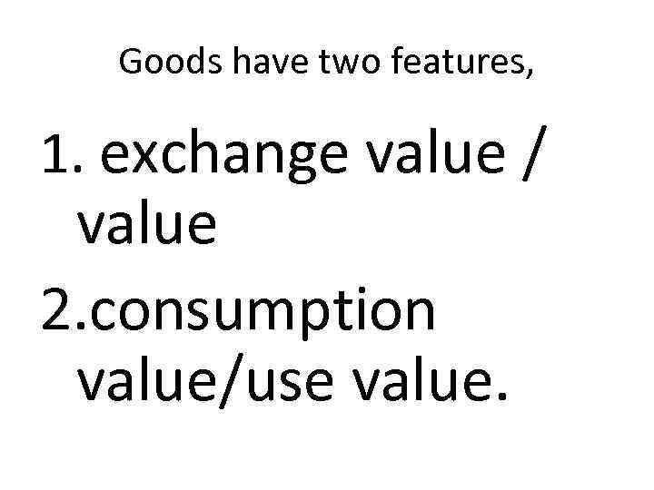 Goods have two features, 1. exchange value / value 2. consumption value/use value. 