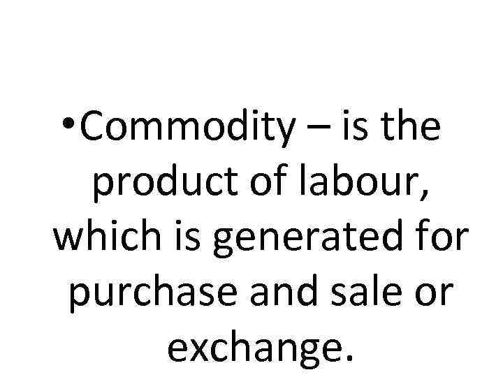  • Commodity – is the product of labour, which is generated for purchase