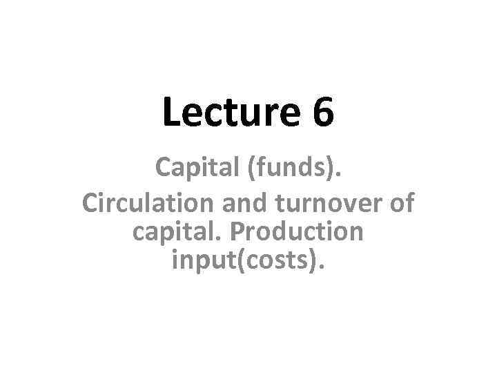 Lecture 6 Capital (funds). Circulation and turnover of capital. Production input(costs). 