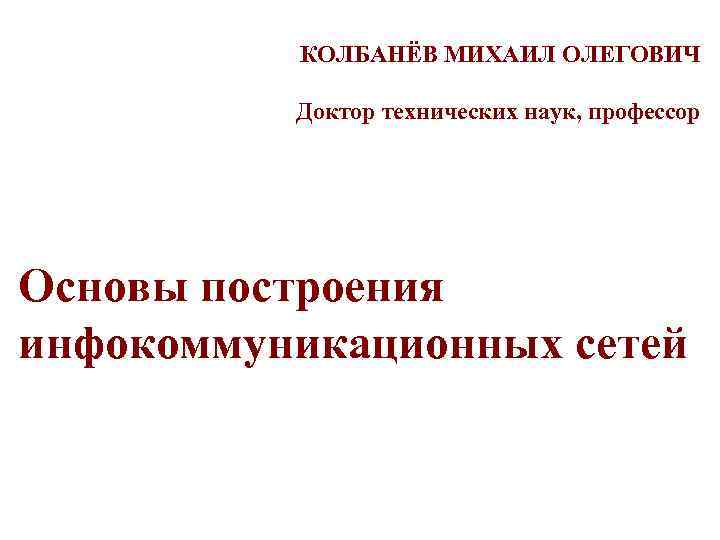 КОЛБАНЁВ МИХАИЛ ОЛЕГОВИЧ Доктор технических наук, профессор Основы построения инфокоммуникационных сетей 