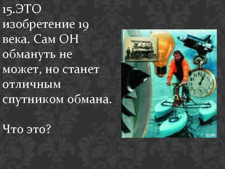 15. ЭТО изобретение 19 века. Сам ОН обмануть не может, но станет отличным спутником