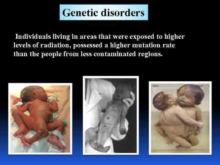 Genetic disorders Individuals living in areas that were exposed to higher levels of radiation,